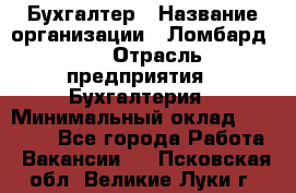 Бухгалтер › Название организации ­ Ломбард №1 › Отрасль предприятия ­ Бухгалтерия › Минимальный оклад ­ 11 000 - Все города Работа » Вакансии   . Псковская обл.,Великие Луки г.